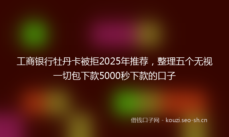 工商银行牡丹卡被拒2025年推荐，整理五个无视一切包下款5000秒下款的口子