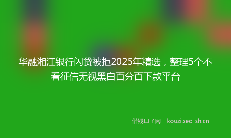 华融湘江银行闪贷被拒2025年精选，整理5个不看征信无视黑白百分百下款平台