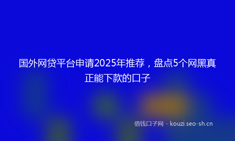 国外网贷平台申请2025年推荐，盘点5个网黑真正能下款的口子