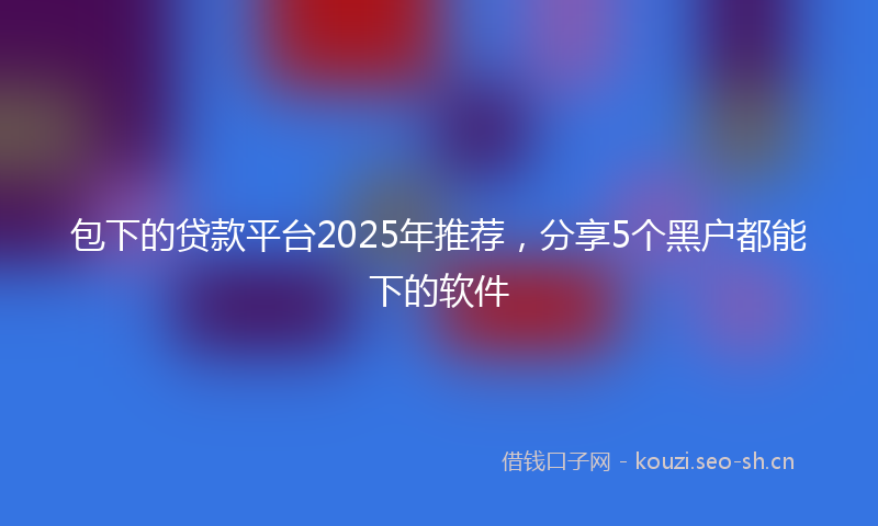 包下的贷款平台2025年推荐，分享5个黑户都能下的软件