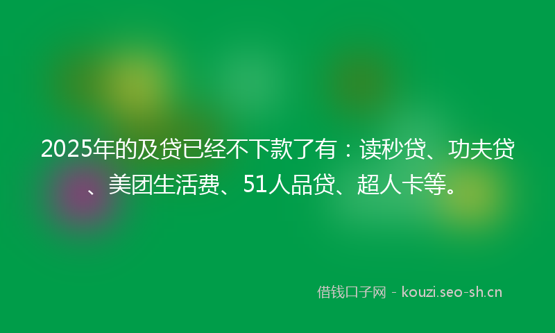 2025年的及贷已经不下款了有：读秒贷、功夫贷、美团生活费、51人品贷、超人卡等。