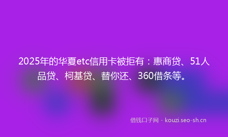 2025年的华夏etc信用卡被拒有：惠商贷、51人品贷、柯基贷、替你还、360借条等。
