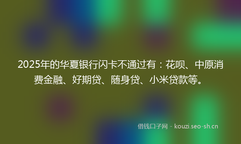 2025年的华夏银行闪卡不通过有：花呗、中原消费金融、好期贷、随身贷、小米贷款等。