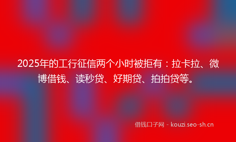 2025年的工行征信两个小时被拒有：拉卡拉、微博借钱、读秒贷、好期贷、拍拍贷等。