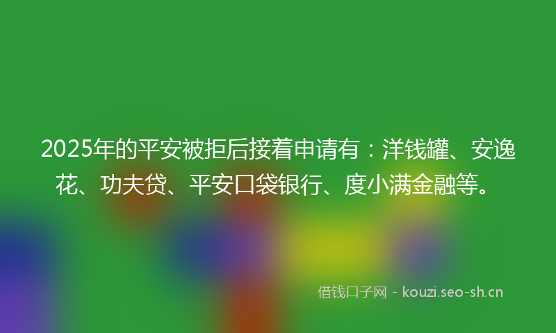 2025年的平安被拒后接着申请有：洋钱罐、安逸花、功夫贷、平安口袋银行、度小满金融等。