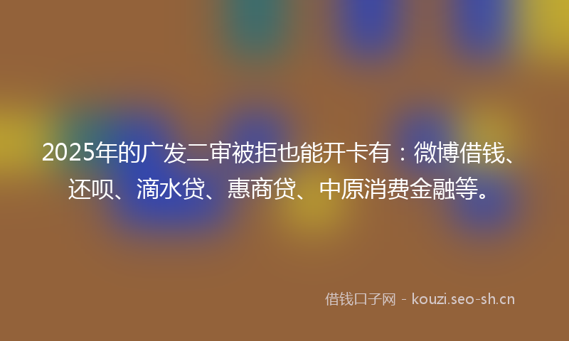 2025年的广发二审被拒也能开卡有：微博借钱、还呗、滴水贷、惠商贷、中原消费金融等。
