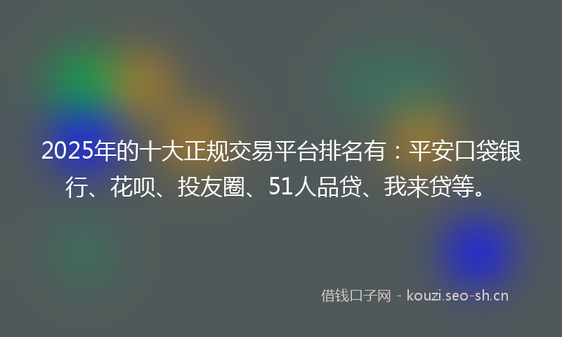 2025年的十大正规交易平台排名有：平安口袋银行、花呗、投友圈、51人品贷、我来贷等。