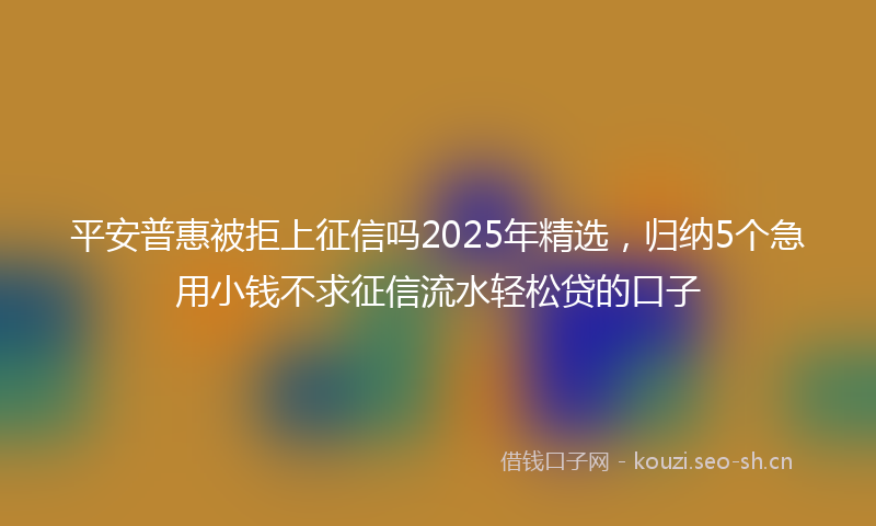平安普惠被拒上征信吗2025年精选，归纳5个急用小钱不求征信流水轻松贷的口子