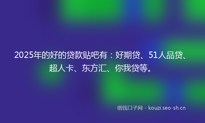 2025年的好的贷款贴吧有：好期贷、51人品贷、超人卡、东方汇、你我贷等。