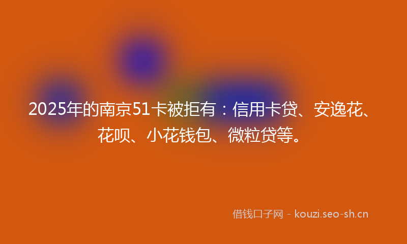 2025年的南京51卡被拒有：信用卡贷、安逸花、花呗、小花钱包、微粒贷等。