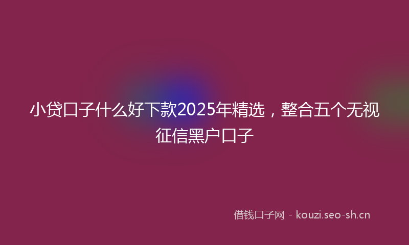 小贷口子什么好下款2025年精选，整合五个无视征信黑户口子