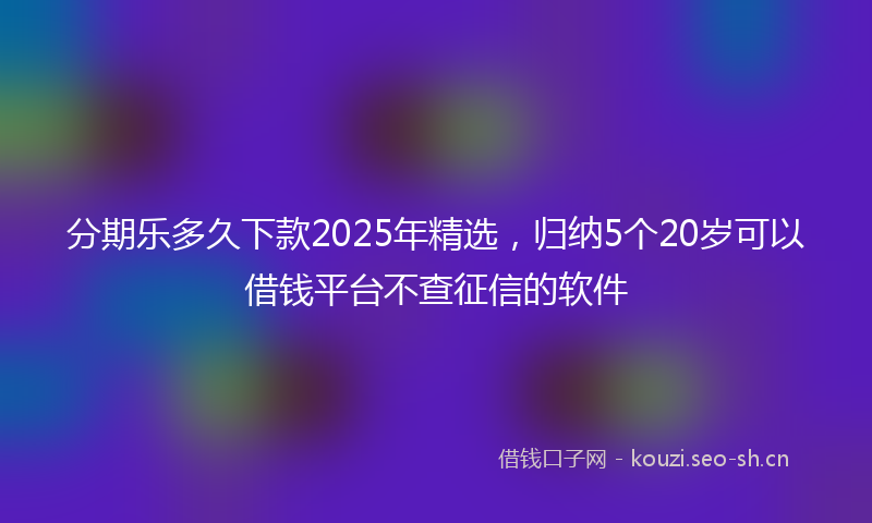 分期乐多久下款2025年精选，归纳5个20岁可以借钱平台不查征信的软件