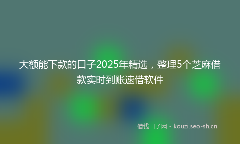 大额能下款的口子2025年精选，整理5个芝麻借款实时到账速借软件