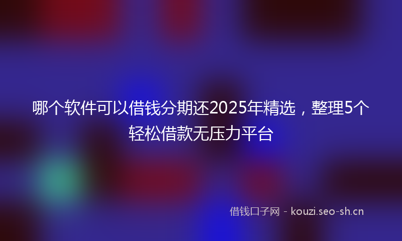 哪个软件可以借钱分期还2025年精选，整理5个轻松借款无压力平台