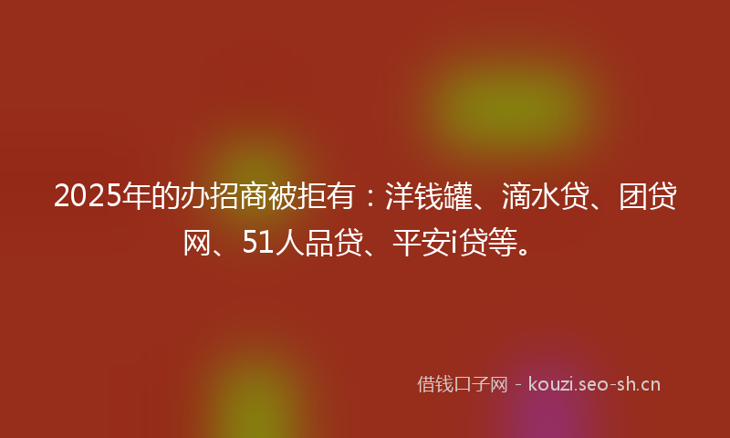 2025年的办招商被拒有：洋钱罐、滴水贷、团贷网、51人品贷、平安i贷等。