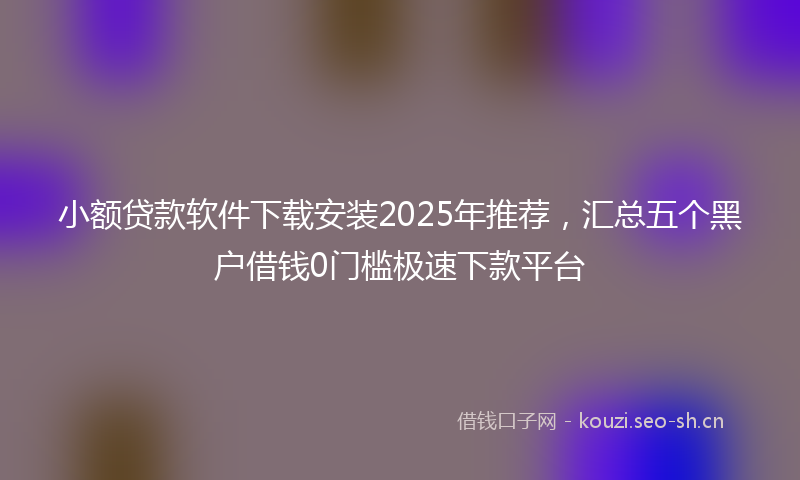 小额贷款软件下载安装2025年推荐，汇总五个黑户借钱0门槛极速下款平台