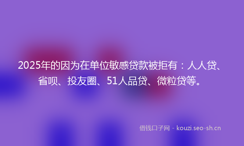 2025年的因为在单位敏感贷款被拒有：人人贷、省呗、投友圈、51人品贷、微粒贷等。