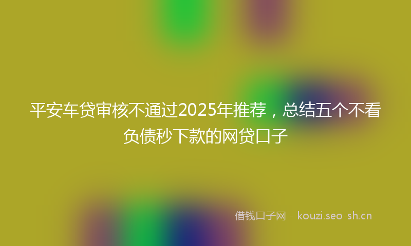 平安车贷审核不通过2025年推荐，总结五个不看负债秒下款的网贷口子