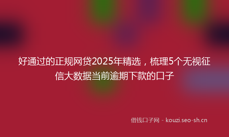 好通过的正规网贷2025年精选，梳理5个无视征信大数据当前逾期下款的口子