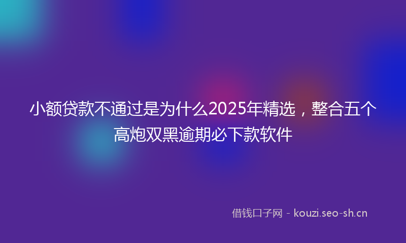 小额贷款不通过是为什么2025年精选，整合五个高炮双黑逾期必下款软件