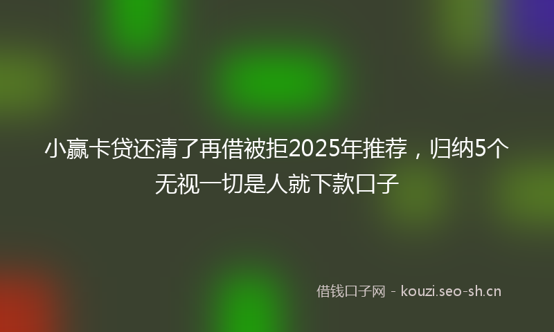 小赢卡贷还清了再借被拒2025年推荐，归纳5个无视一切是人就下款口子