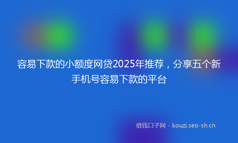 容易下款的小额度网贷2025年推荐，分享五个新手机号容易下款的平台