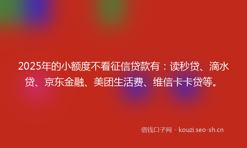 2025年的小额度不看征信贷款有：读秒贷、滴水贷、京东金融、美团生活费、维信卡卡贷等。
