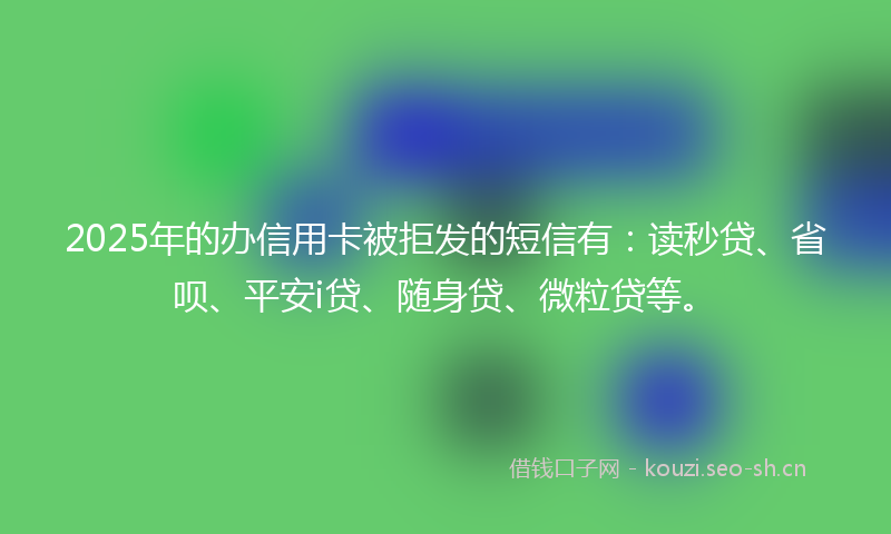 2025年的办信用卡被拒发的短信有：读秒贷、省呗、平安i贷、随身贷、微粒贷等。