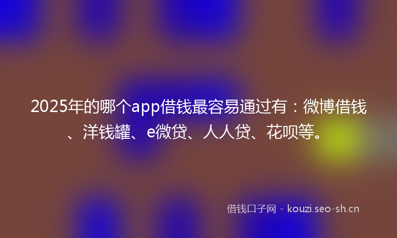 2025年的哪个app借钱最容易通过有：微博借钱、洋钱罐、e微贷、人人贷、花呗等。