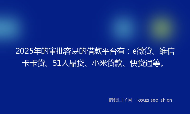 2025年的审批容易的借款平台有：e微贷、维信卡卡贷、51人品贷、小米贷款、快贷通等。