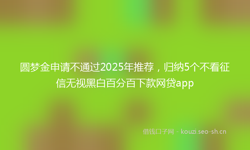 圆梦金申请不通过2025年推荐，归纳5个不看征信无视黑白百分百下款网贷app