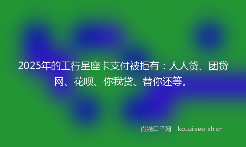 2025年的工行星座卡支付被拒有：人人贷、团贷网、花呗、你我贷、替你还等。