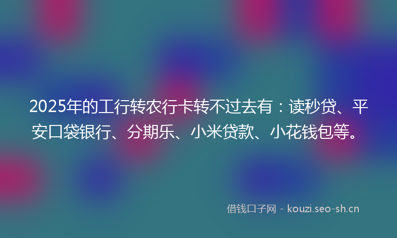 2025年的工行转农行卡转不过去有：读秒贷、平安口袋银行、分期乐、小米贷款、小花钱包等。