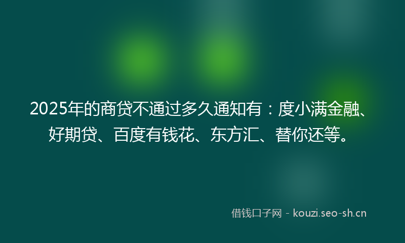 2025年的商贷不通过多久通知有：度小满金融、好期贷、百度有钱花、东方汇、替你还等。