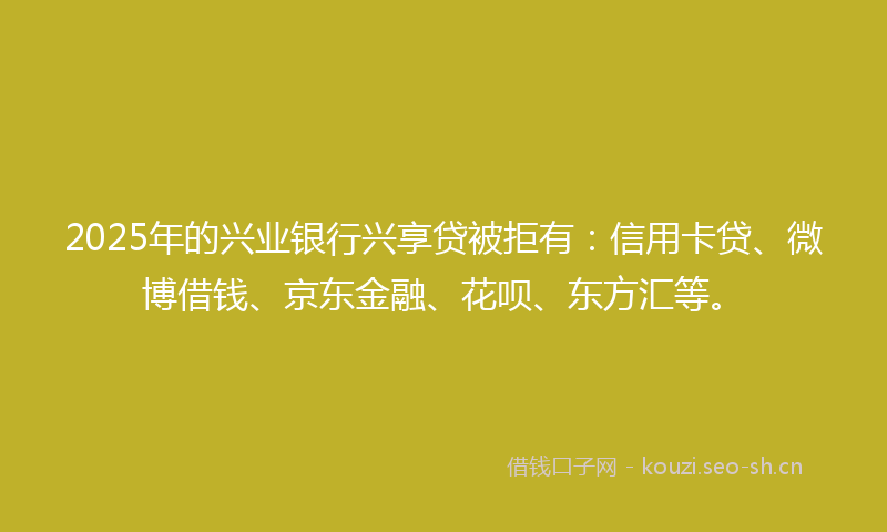 2025年的兴业银行兴享贷被拒有：信用卡贷、微博借钱、京东金融、花呗、东方汇等。