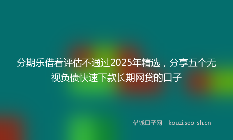 分期乐借着评估不通过2025年精选，分享五个无视负债快速下款长期网贷的口子