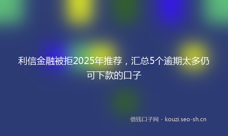 利信金融被拒2025年推荐，汇总5个逾期太多仍可下款的口子