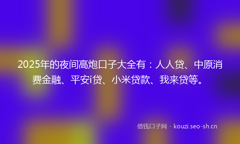 2025年的夜间高炮口子大全有：人人贷、中原消费金融、平安i贷、小米贷款、我来贷等。