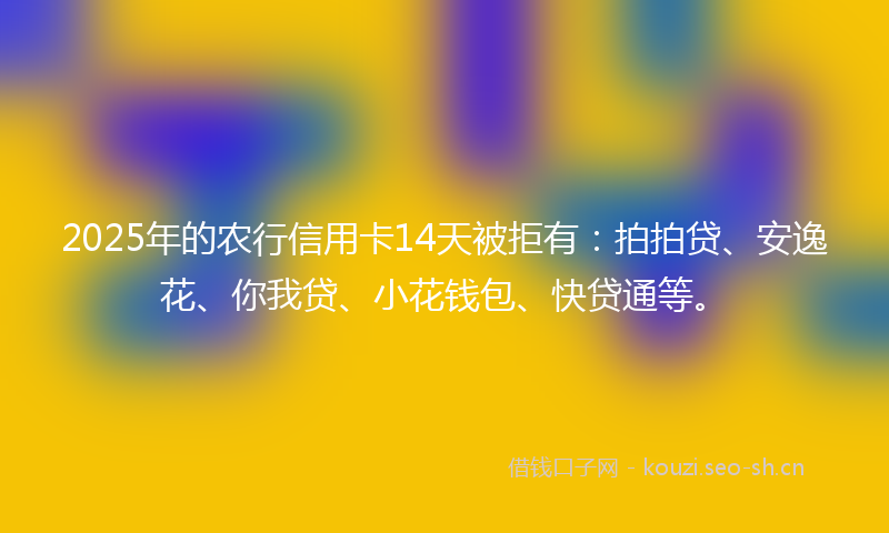 2025年的农行信用卡14天被拒有：拍拍贷、安逸花、你我贷、小花钱包、快贷通等。