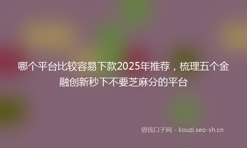 哪个平台比较容易下款2025年推荐，梳理五个金融创新秒下不要芝麻分的平台