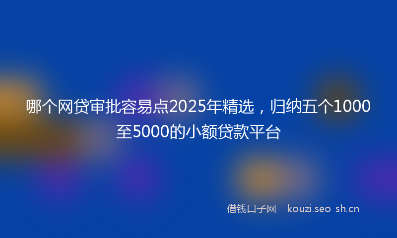 哪个网贷审批容易点2025年精选，归纳五个1000至5000的小额贷款平台