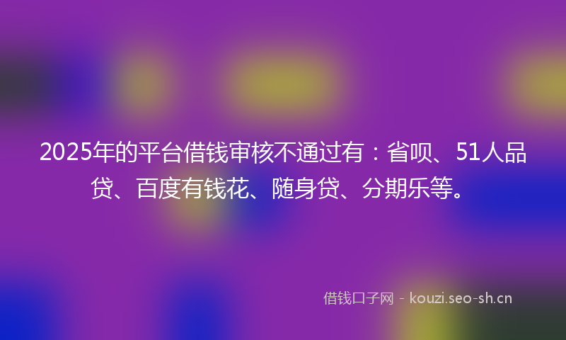 2025年的平台借钱审核不通过有:省呗、51人品贷、百度有钱花、随身贷、分期乐等。