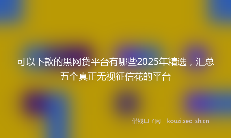 可以下款的黑网贷平台有哪些2025年精选，汇总五个真正无视征信花的平台