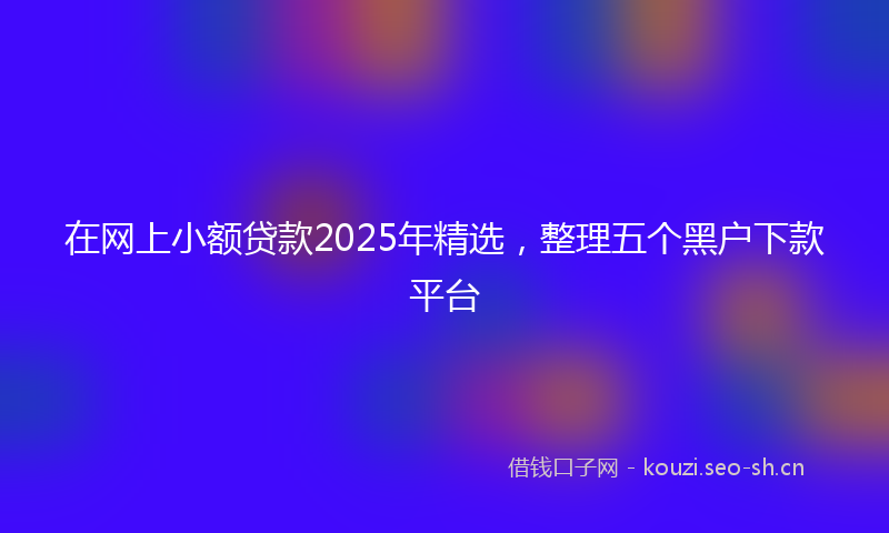 在网上小额贷款2025年精选，整理五个黑户下款平台
