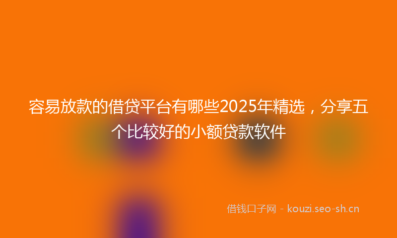 容易放款的借贷平台有哪些2025年精选，分享五个比较好的小额贷款软件