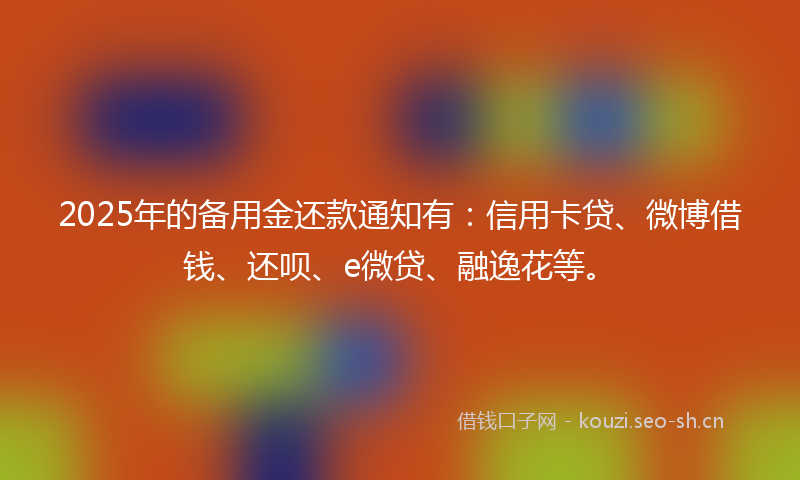 2025年的备用金还款通知有：信用卡贷、微博借钱、还呗、e微贷、融逸花等。