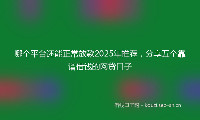 哪个平台还能正常放款2025年推荐，分享五个靠谱借钱的网贷口子