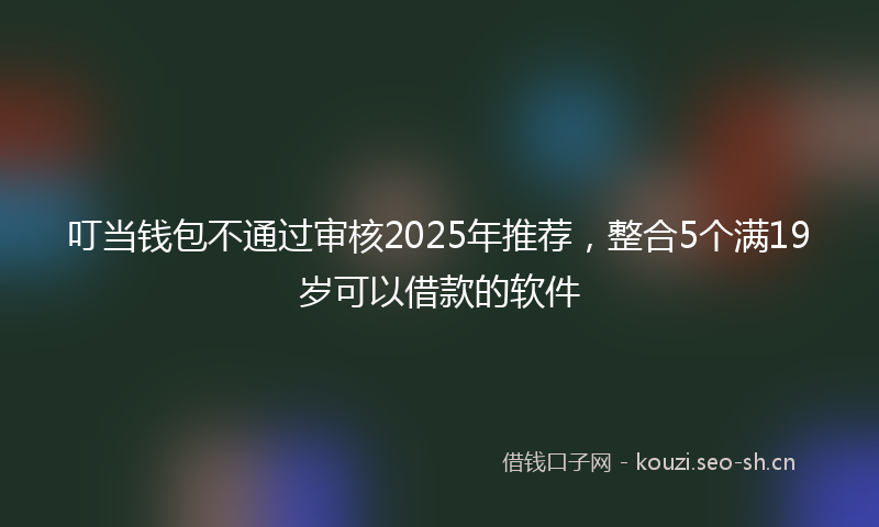 叮当钱包不通过审核2025年推荐，整合5个满19岁可以借款的软件
