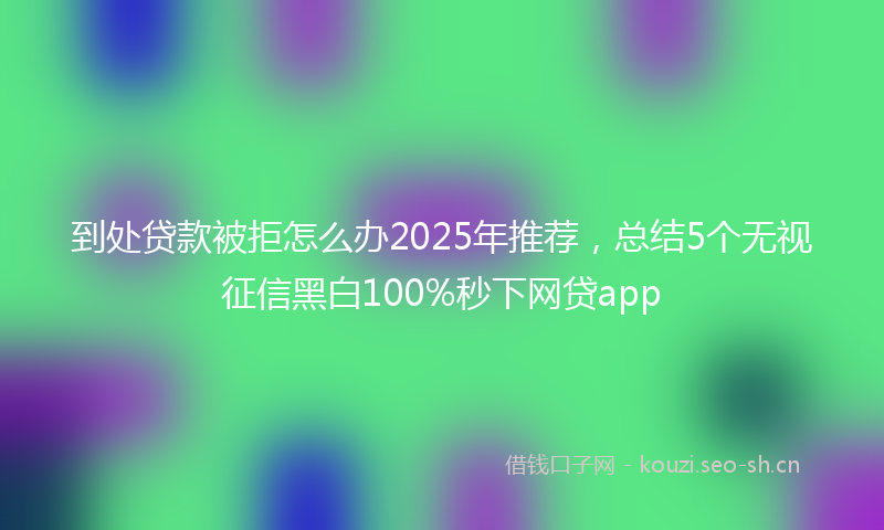 到处贷款被拒怎么办2025年推荐，总结5个无视征信黑白100%秒下网贷app