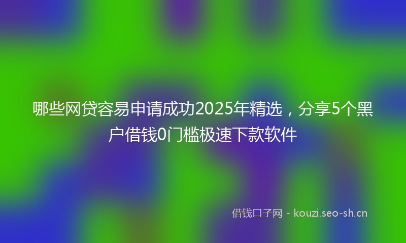 哪些网贷容易申请成功2025年精选，分享5个黑户借钱0门槛极速下款软件
